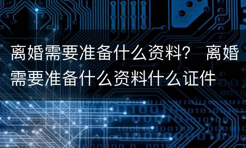 离婚需要准备什么资料？ 离婚需要准备什么资料什么证件