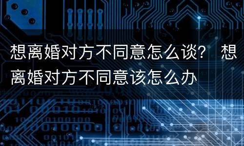 想离婚对方不同意怎么谈？ 想离婚对方不同意该怎么办