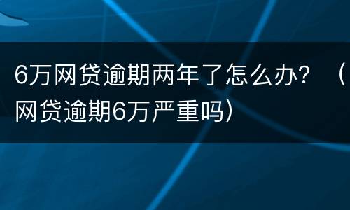 6万网贷逾期两年了怎么办？（网贷逾期6万严重吗）