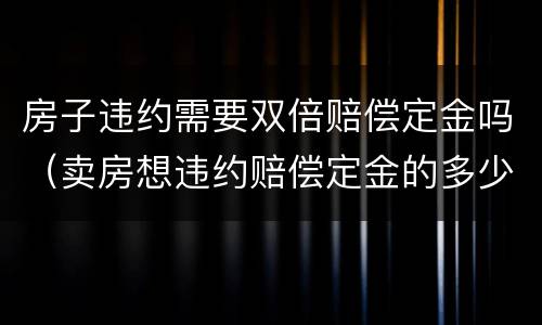 房子违约需要双倍赔偿定金吗（卖房想违约赔偿定金的多少倍）