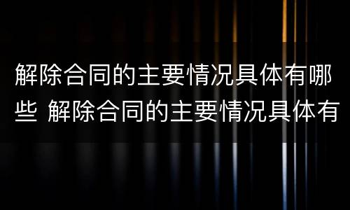 解除合同的主要情况具体有哪些 解除合同的主要情况具体有哪些内容