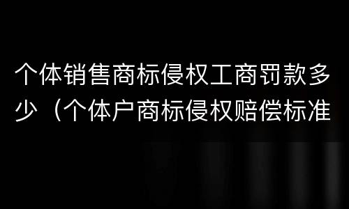 个体销售商标侵权工商罚款多少（个体户商标侵权赔偿标准）