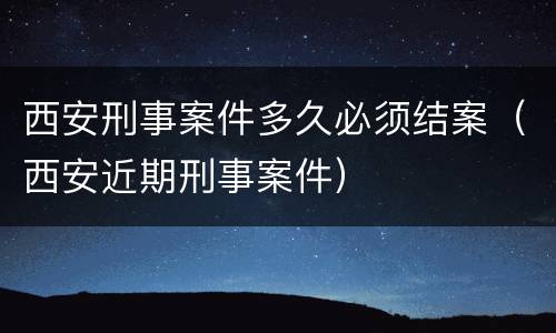 西安刑事案件多久必须结案（西安近期刑事案件）