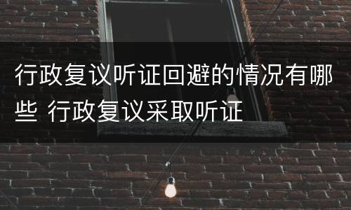 行政复议听证回避的情况有哪些 行政复议采取听证