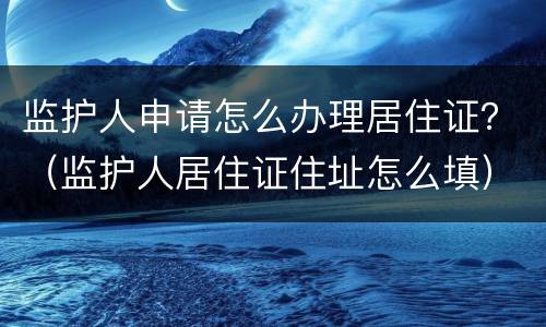 监护人申请怎么办理居住证？（监护人居住证住址怎么填）