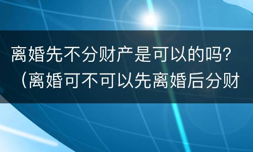 离婚先不分财产是可以的吗？（离婚可不可以先离婚后分财产）