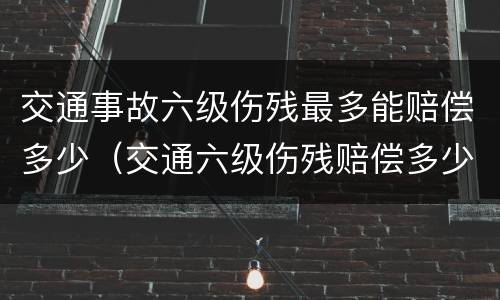 交通事故六级伤残最多能赔偿多少（交通六级伤残赔偿多少钱）