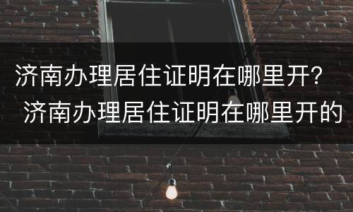济南办理居住证明在哪里开？ 济南办理居住证明在哪里开的