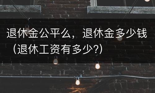 退休金公平么,退休金多少钱(退休工资有多少?)