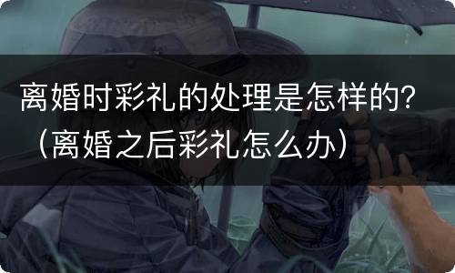 离婚时彩礼的处理是怎样的？（离婚之后彩礼怎么办）