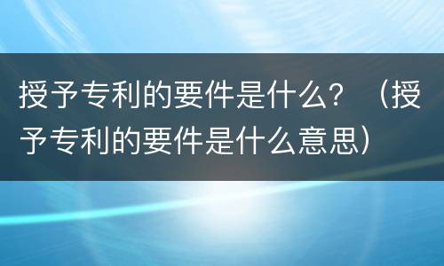授予专利的要件是什么？（授予专利的要件是什么意思）