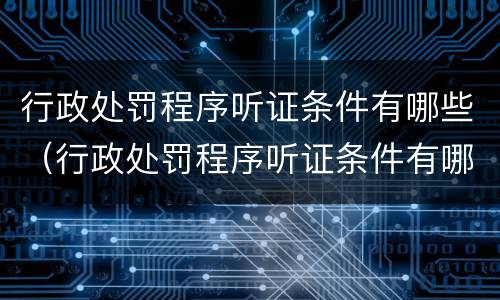 行政处罚程序听证条件有哪些（行政处罚程序听证条件有哪些内容）