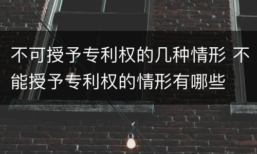 不可授予专利权的几种情形 不能授予专利权的情形有哪些
