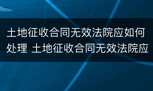 土地征收合同无效法院应如何处理 土地征收合同无效法院应如何处理呢