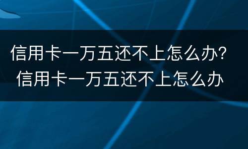 信用卡一万五还不上怎么办？ 信用卡一万五还不上怎么办
