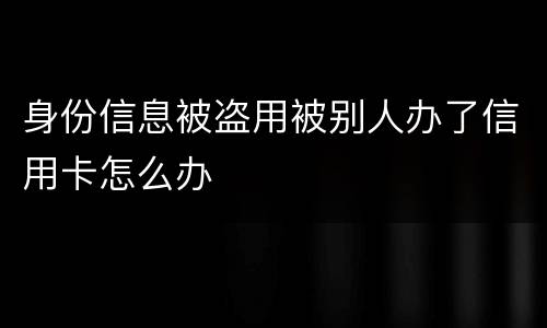 身份信息被盗用被别人办了信用卡怎么办