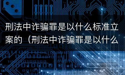 刑法中诈骗罪是以什么标准立案的（刑法中诈骗罪是以什么标准立案的条件）