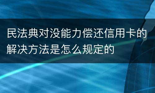 民法典对没能力偿还信用卡的解决方法是怎么规定的