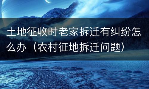 土地征收时老家拆迁有纠纷怎么办（农村征地拆迁问题）