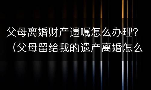 父母离婚财产遗嘱怎么办理？（父母留给我的遗产离婚怎么办）