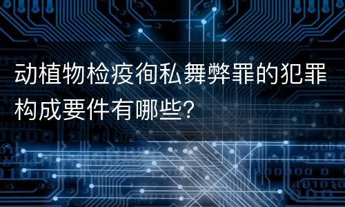 动植物检疫徇私舞弊罪的犯罪构成要件有哪些？