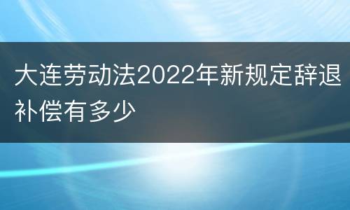 大连劳动法2022年新规定辞退补偿有多少