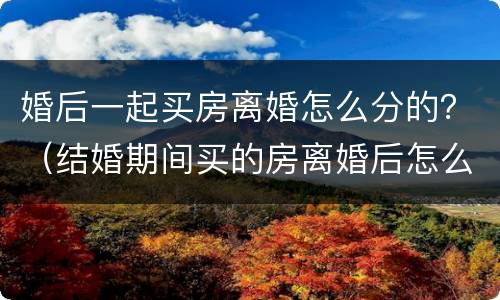 婚后一起买房离婚怎么分的？（结婚期间买的房离婚后怎么分）