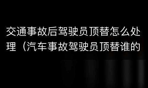 交通事故后驾驶员顶替怎么处理（汽车事故驾驶员顶替谁的处罚大）