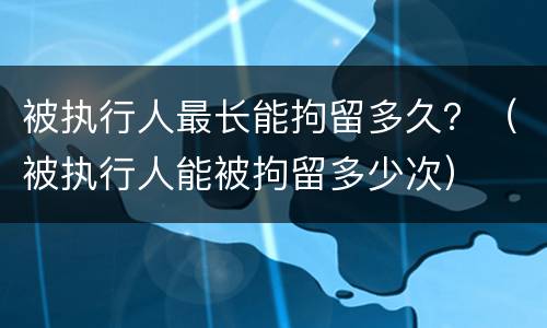 被执行人最长能拘留多久？（被执行人能被拘留多少次）