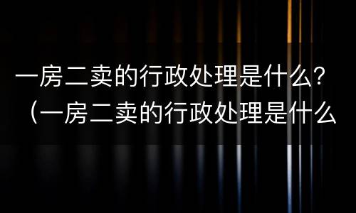 一房二卖的行政处理是什么？（一房二卖的行政处理是什么意思）