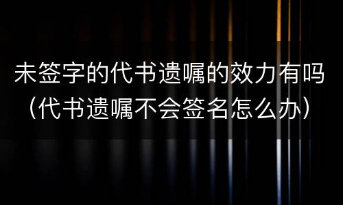 未签字的代书遗嘱的效力有吗（代书遗嘱不会签名怎么办）