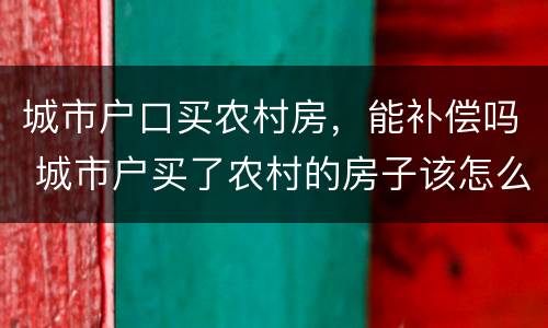 城市户口买农村房，能补偿吗 城市户买了农村的房子该怎么办