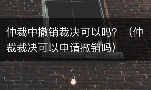 仲裁中撤销裁决可以吗？（仲裁裁决可以申请撤销吗）