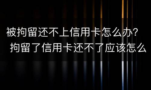 被拘留还不上信用卡怎么办？ 拘留了信用卡还不了应该怎么办