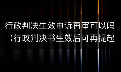 行政判决生效申诉再审可以吗（行政判决书生效后可再提起申诉）