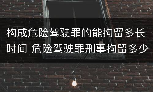 构成危险驾驶罪的能拘留多长时间 危险驾驶罪刑事拘留多少天
