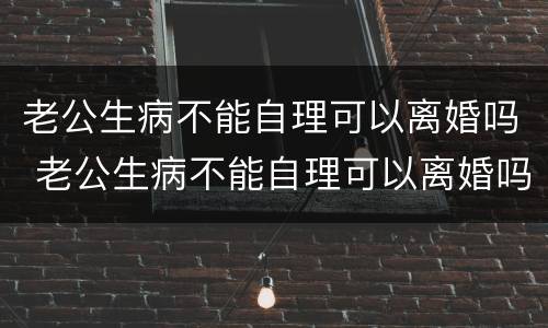 老公生病不能自理可以离婚吗 老公生病不能自理可以离婚吗知乎