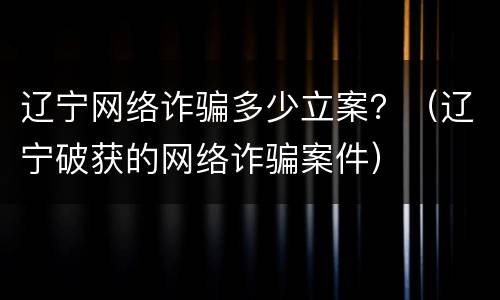 辽宁网络诈骗多少立案？（辽宁破获的网络诈骗案件）