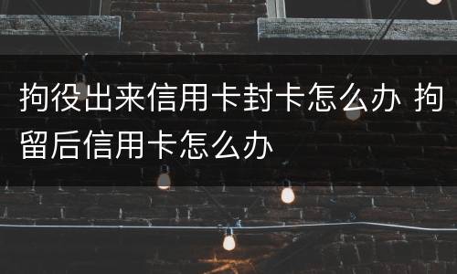 拘役出来信用卡封卡怎么办 拘留后信用卡怎么办