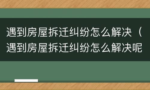 遇到房屋拆迁纠纷怎么解决（遇到房屋拆迁纠纷怎么解决呢）