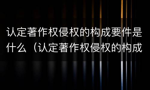 认定著作权侵权的构成要件是什么（认定著作权侵权的构成要件是什么）