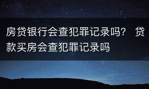 房贷银行会查犯罪记录吗？ 贷款买房会查犯罪记录吗