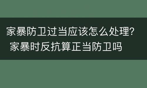 家暴防卫过当应该怎么处理？ 家暴时反抗算正当防卫吗