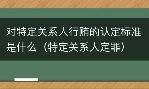 对特定关系人行贿的认定标准是什么（特定关系人定罪）