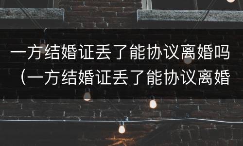 一方结婚证丢了能协议离婚吗（一方结婚证丢了能协议离婚吗怎么办）
