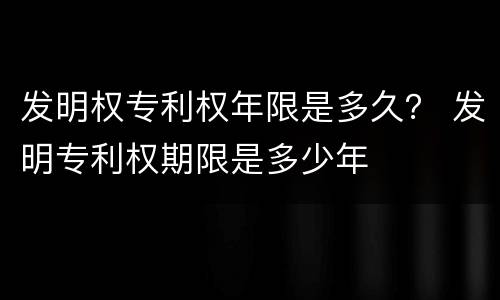 发明权专利权年限是多久？ 发明专利权期限是多少年