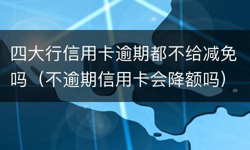四大行信用卡逾期都不给减免吗（不逾期信用卡会降额吗）