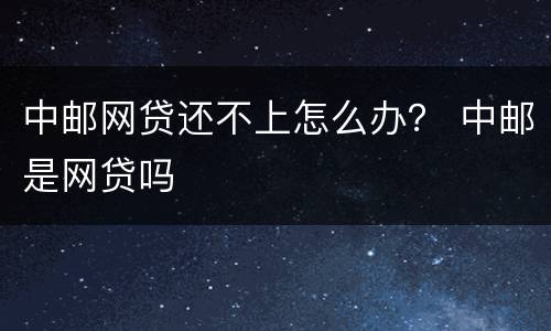 中邮网贷还不上怎么办？ 中邮是网贷吗