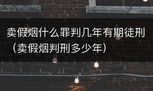 卖假烟什么罪判几年有期徒刑（卖假烟判刑多少年）