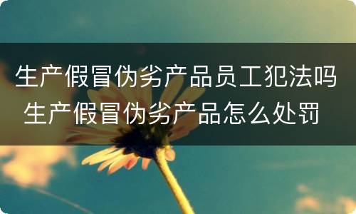 生产假冒伪劣产品员工犯法吗 生产假冒伪劣产品怎么处罚